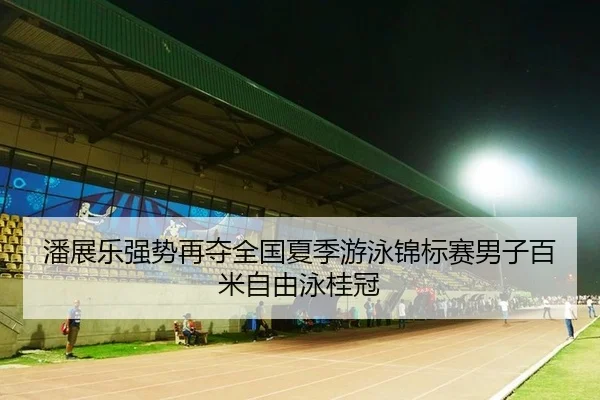潘展乐强势再夺全国夏季游泳锦标赛男子百米自由泳桂冠