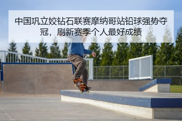中国巩立姣钻石联赛摩纳哥站铅球强势夺冠，刷新赛季个人最好成绩